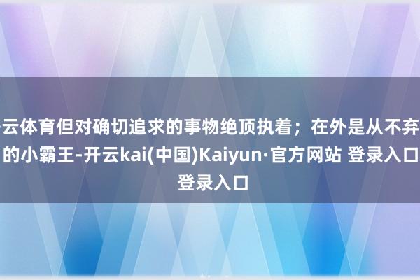 开云体育但对确切追求的事物绝顶执着；在外是从不弃世的小霸王-开云kai(中国)Kaiyun·官方网站 登录入口