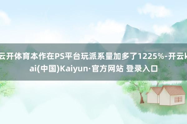 云开体育本作在PS平台玩派系量加多了1225%-开云kai(中国)Kaiyun·官方网站 登录入口