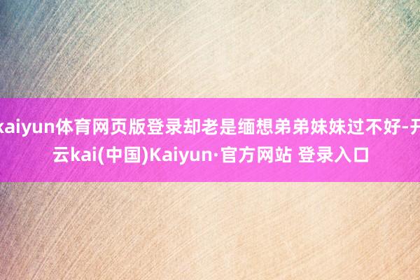 kaiyun体育网页版登录却老是缅想弟弟妹妹过不好-开云kai(中国)Kaiyun·官方网站 登录入口