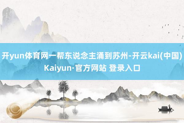 开yun体育网一帮东说念主涌到苏州-开云kai(中国)Kaiyun·官方网站 登录入口