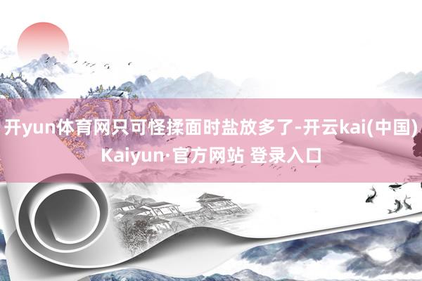 开yun体育网只可怪揉面时盐放多了-开云kai(中国)Kaiyun·官方网站 登录入口