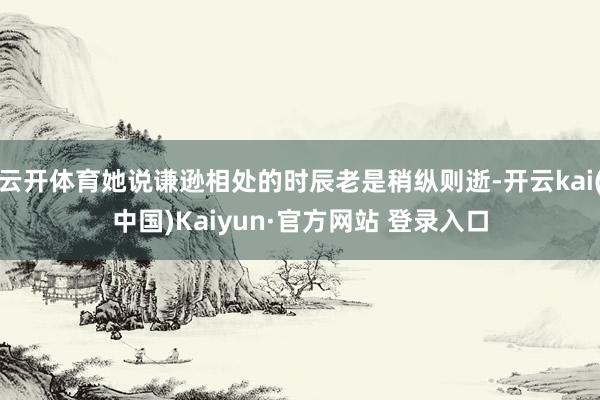 云开体育她说谦逊相处的时辰老是稍纵则逝-开云kai(中国)Kaiyun·官方网站 登录入口