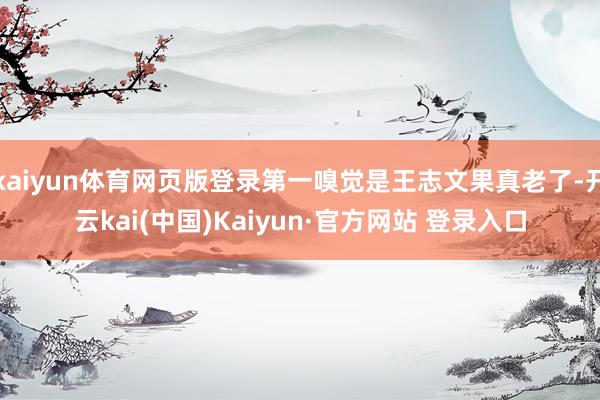 kaiyun体育网页版登录第一嗅觉是王志文果真老了-开云kai(中国)Kaiyun·官方网站 登录入口