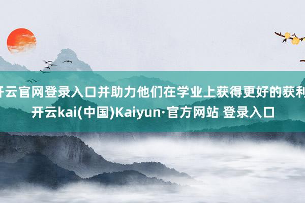 开云官网登录入口并助力他们在学业上获得更好的获利-开云kai(中国)Kaiyun·官方网站 登录入口