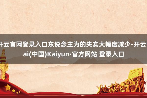 开云官网登录入口东说念主为的失实大幅度减少-开云kai(中国)Kaiyun·官方网站 登录入口