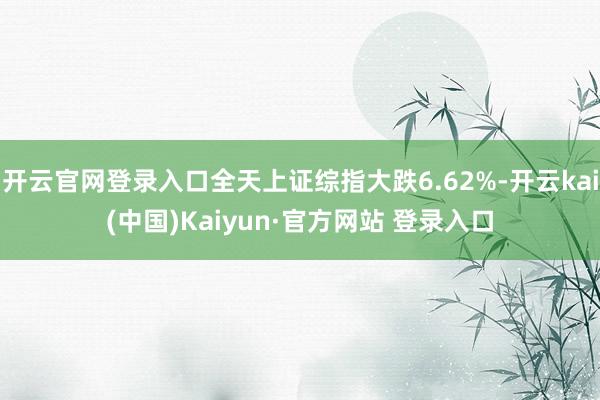 开云官网登录入口全天上证综指大跌6.62%-开云kai(中国)Kaiyun·官方网站 登录入口