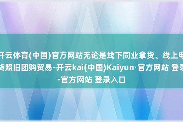 开云体育(中国)官方网站无论是线下同业拿货、线上电商出货照旧团购贸易-开云kai(中国)Kaiyun·官方网站 登录入口