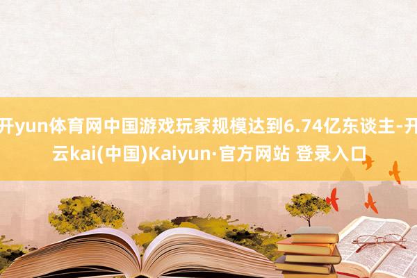 开yun体育网中国游戏玩家规模达到6.74亿东谈主-开云kai(中国)Kaiyun·官方网站 登录入口