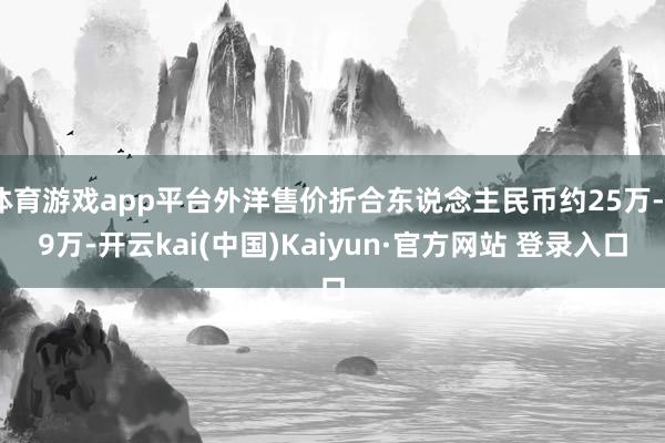 体育游戏app平台外洋售价折合东说念主民币约25万-29万-开云kai(中国)Kaiyun·官方网站 登录入口