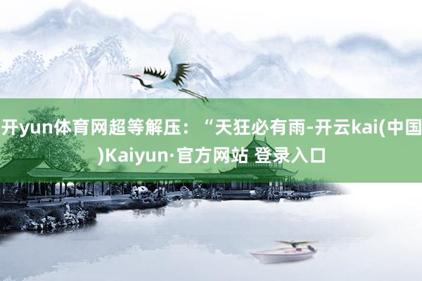 开yun体育网超等解压：“天狂必有雨-开云kai(中国)Kaiyun·官方网站 登录入口