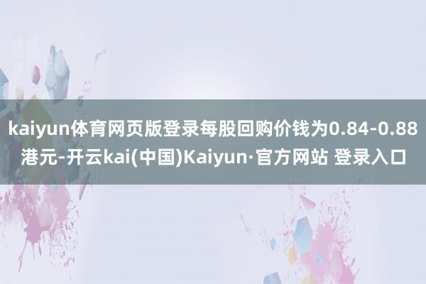 kaiyun体育网页版登录每股回购价钱为0.84-0.88港元-开云kai(中国)Kaiyun·官方网站 登录入口