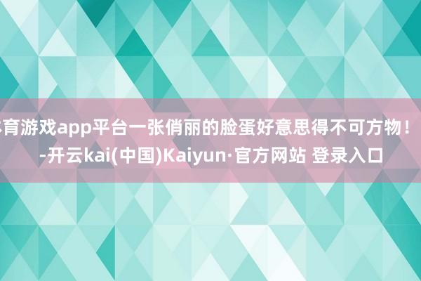 体育游戏app平台一张俏丽的脸蛋好意思得不可方物！我-开云kai(中国)Kaiyun·官方网站 登录入口