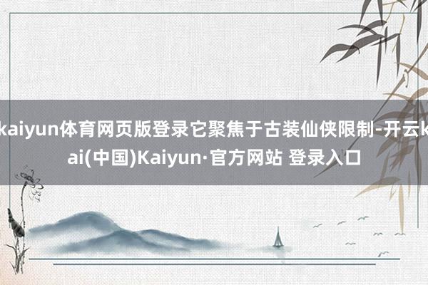 kaiyun体育网页版登录它聚焦于古装仙侠限制-开云kai(中国)Kaiyun·官方网站 登录入口