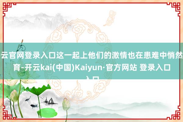 开云官网登录入口这一起上他们的激情也在患难中悄然孕育-开云kai(中国)Kaiyun·官方网站 登录入口