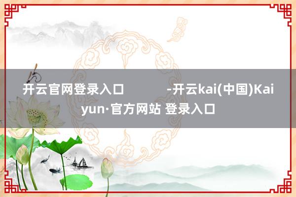 开云官网登录入口            -开云kai(中国)Kaiyun·官方网站 登录入口