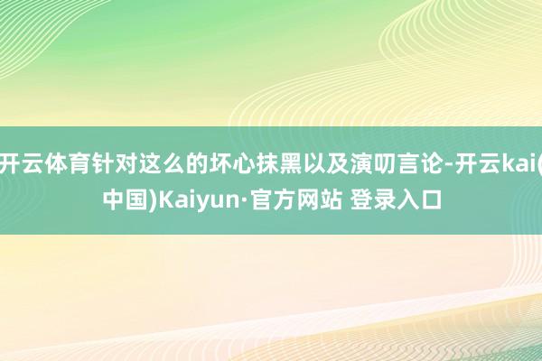 开云体育针对这么的坏心抹黑以及演叨言论-开云kai(中国)Kaiyun·官方网站 登录入口