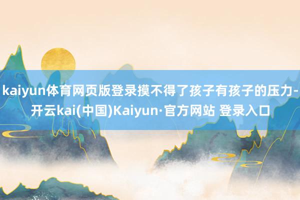 kaiyun体育网页版登录摸不得了　　孩子有孩子的压力-开云kai(中国)Kaiyun·官方网站 登录入口