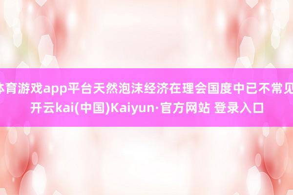 体育游戏app平台天然泡沫经济在理会国度中已不常见-开云kai(中国)Kaiyun·官方网站 登录入口