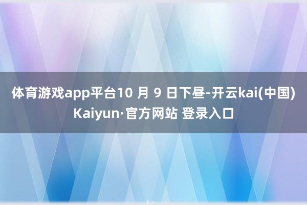 体育游戏app平台10 月 9 日下昼-开云kai(中国)Kaiyun·官方网站 登录入口