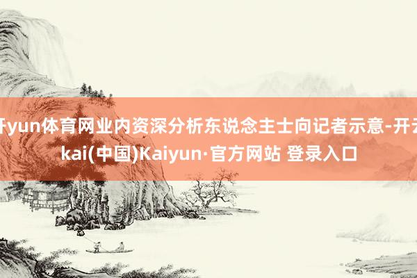 开yun体育网业内资深分析东说念主士向记者示意-开云kai(中国)Kaiyun·官方网站 登录入口