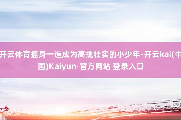 开云体育摇身一造成为高挑壮实的小少年-开云kai(中国)Kaiyun·官方网站 登录入口