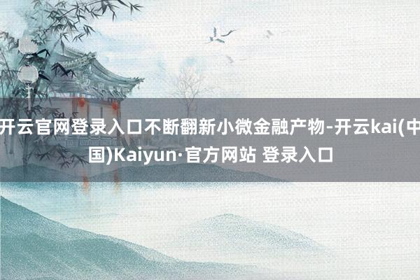 开云官网登录入口不断翻新小微金融产物-开云kai(中国)Kaiyun·官方网站 登录入口