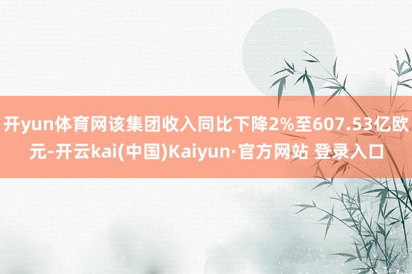 开yun体育网该集团收入同比下降2%至607.53亿欧元-开云kai(中国)Kaiyun·官方网站 登录入口