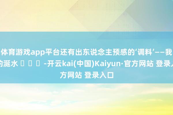 体育游戏app平台还有出东说念主预感的‘调料’——我方的涎水 ​​​-开云kai(中国)Kaiyun·官方网站 登录入口