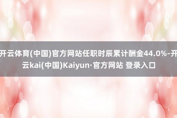 开云体育(中国)官方网站任职时辰累计酬金44.0%-开云kai(中国)Kaiyun·官方网站 登录入口