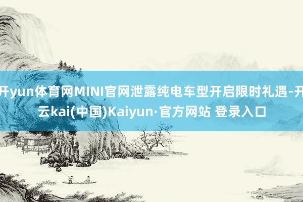 开yun体育网MINI官网泄露纯电车型开启限时礼遇-开云kai(中国)Kaiyun·官方网站 登录入口