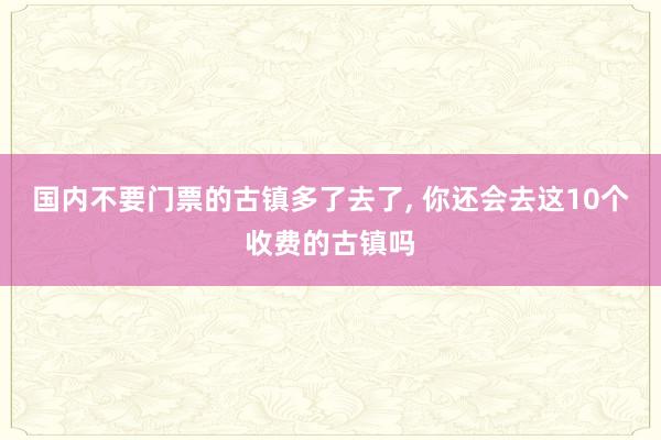 国内不要门票的古镇多了去了, 你还会去这10个收费的古镇吗