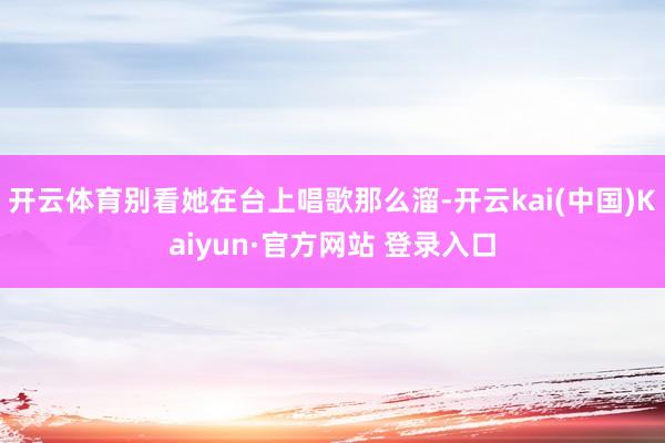 开云体育别看她在台上唱歌那么溜-开云kai(中国)Kaiyun·官方网站 登录入口