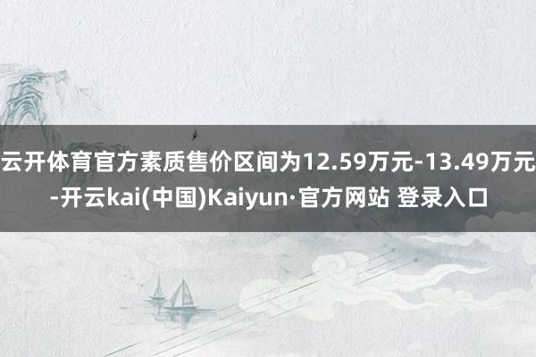 云开体育官方素质售价区间为12.59万元-13.49万元-开云kai(中国)Kaiyun·官方网站 登录入口