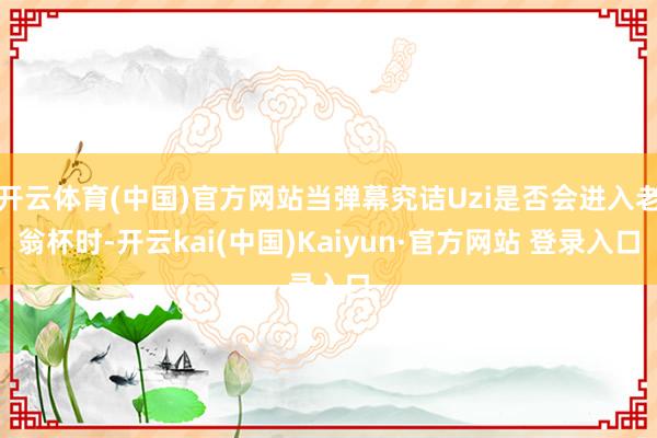 开云体育(中国)官方网站当弹幕究诘Uzi是否会进入老翁杯时-开云kai(中国)Kaiyun·官方网站 登录入口