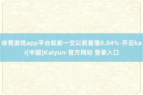 体育游戏app平台较前一交以前着落0.04%-开云kai(中国)Kaiyun·官方网站 登录入口