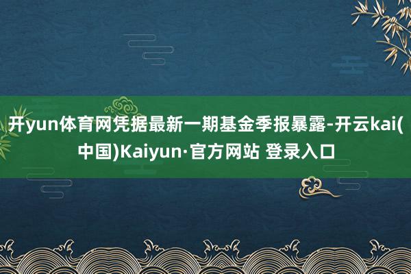 开yun体育网凭据最新一期基金季报暴露-开云kai(中国)Kaiyun·官方网站 登录入口