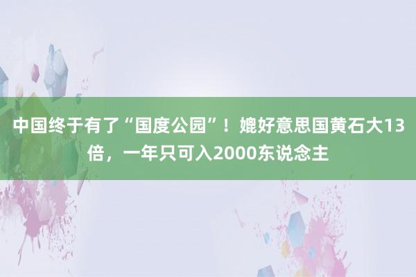 中国终于有了“国度公园”！媲好意思国黄石大13倍，一年只可入2000东说念主