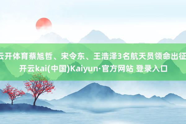 云开体育蔡旭哲、宋令东、王浩泽3名航天员领命出征-开云kai(中国)Kaiyun·官方网站 登录入口