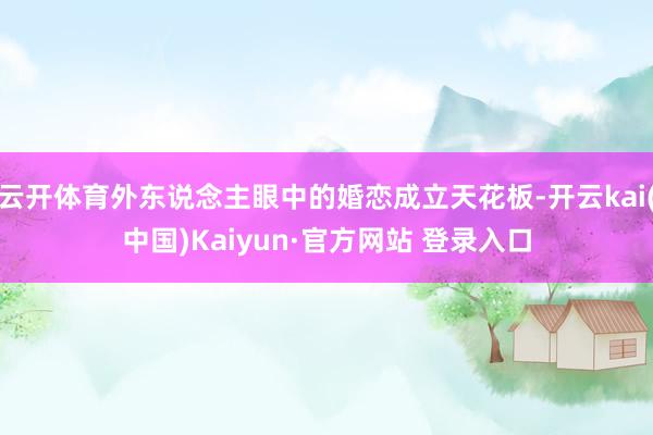 云开体育外东说念主眼中的婚恋成立天花板-开云kai(中国)Kaiyun·官方网站 登录入口