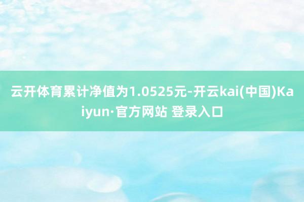 云开体育累计净值为1.0525元-开云kai(中国)Kaiyun·官方网站 登录入口