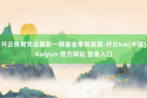 开云体育凭证最新一期基金季报披露-开云kai(中国)Kaiyun·官方网站 登录入口