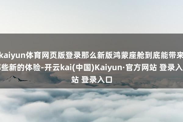 kaiyun体育网页版登录那么新版鸿蒙座舱到底能带来哪些新的体验-开云kai(中国)Kaiyun·官方网站 登录入口