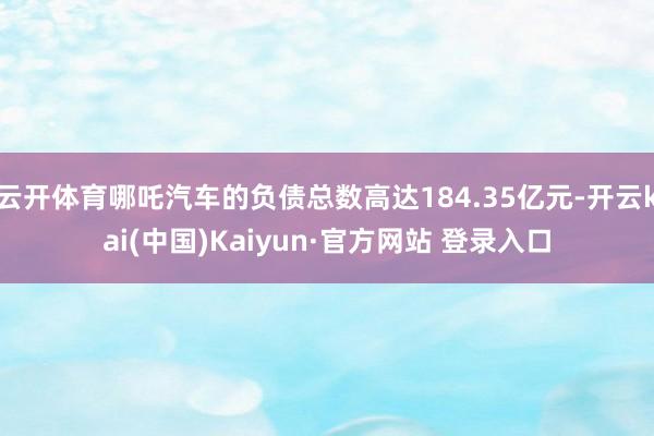 云开体育哪吒汽车的负债总数高达184.35亿元-开云kai(中国)Kaiyun·官方网站 登录入口