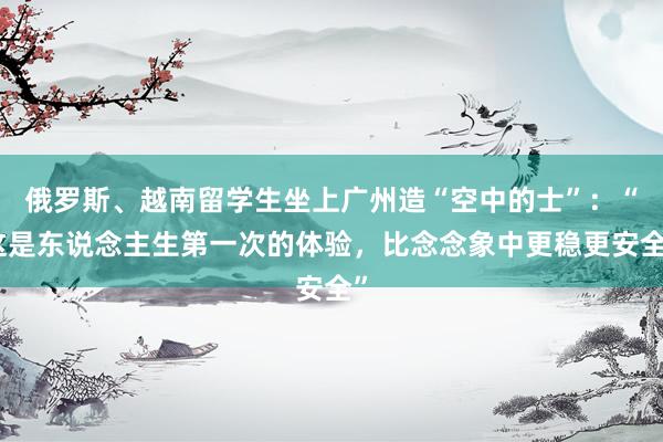 俄罗斯、越南留学生坐上广州造“空中的士”：“这是东说念主生第一次的体验，比念念象中更稳更安全”