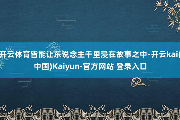 开云体育皆能让东说念主千里浸在故事之中-开云kai(中国)Kaiyun·官方网站 登录入口