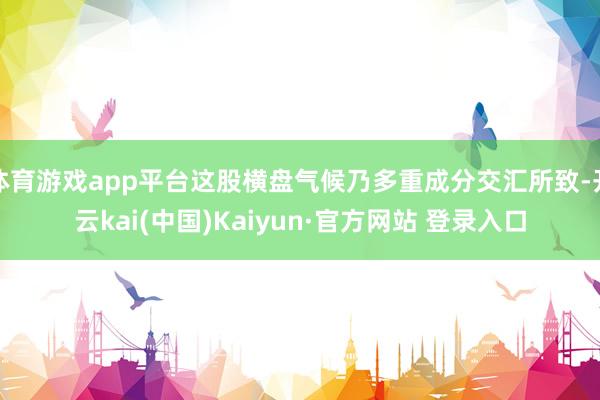 体育游戏app平台这股横盘气候乃多重成分交汇所致-开云kai(中国)Kaiyun·官方网站 登录入口