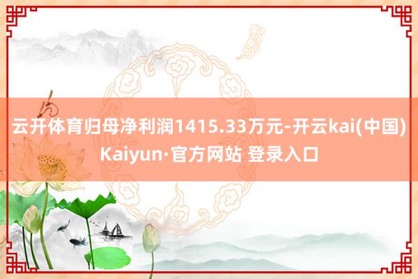 云开体育归母净利润1415.33万元-开云kai(中国)Kaiyun·官方网站 登录入口