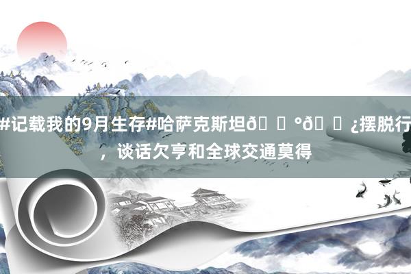 #记载我的9月生存#哈萨克斯坦🇰🇿摆脱行，谈话欠亨和全球交通莫得