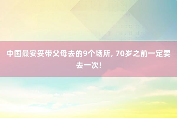 中国最安妥带父母去的9个场所, 70岁之前一定要去一次!