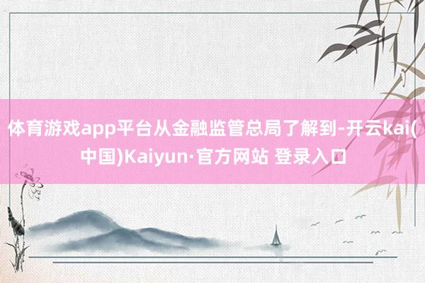 体育游戏app平台从金融监管总局了解到-开云kai(中国)Kaiyun·官方网站 登录入口